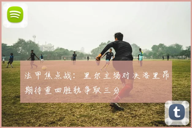 法甲焦点战：里尔主场对决洛里昂期待重回胜轨争取三分