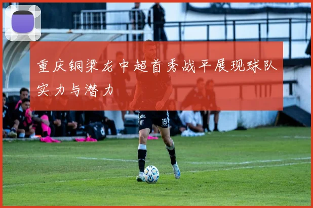 重庆铜梁龙中超首秀战平展现球队实力与潜力