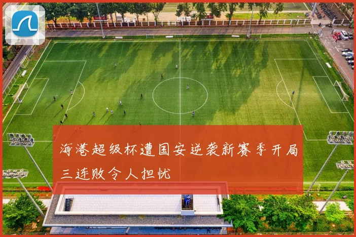海港超级杯遭国安逆袭新赛季开局三连败令人担忧