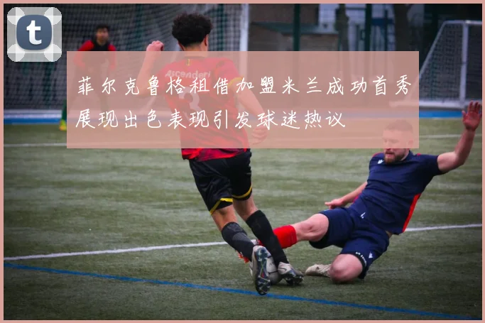 菲尔克鲁格租借加盟米兰成功首秀展现出色表现引发球迷热议