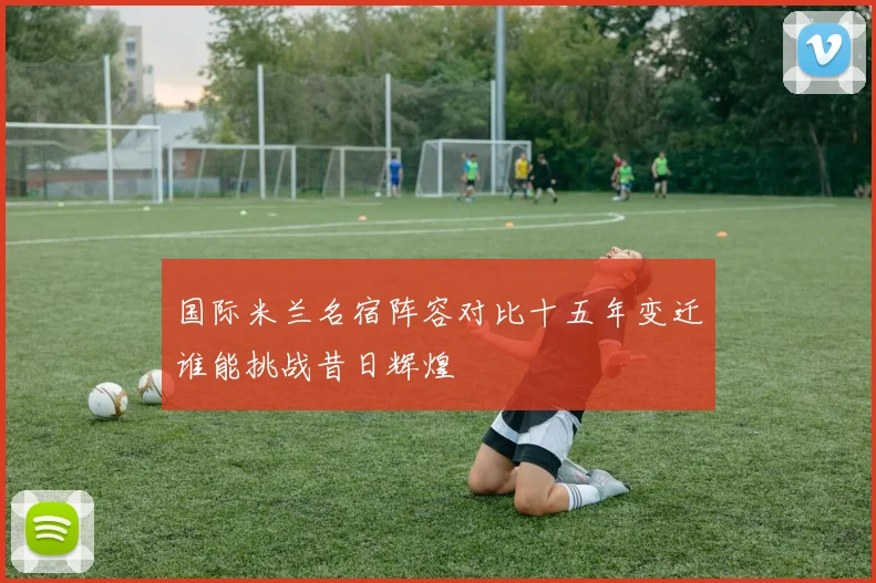 国际米兰名宿阵容对比十五年变迁谁能挑战昔日辉煌